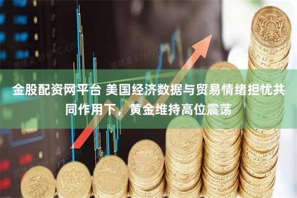 金股配资网平台 美国经济数据与贸易情绪担忧共同作用下，黄金维持高位震荡