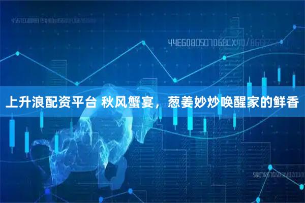 上升浪配资平台 秋风蟹宴，葱姜妙炒唤醒家的鲜香