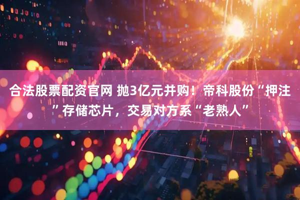 合法股票配资官网 抛3亿元并购！帝科股份“押注”存储芯片，交易对方系“老熟人”