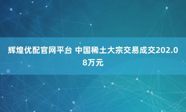 辉煌优配官网平台 中国稀土大宗交易成交202.08万元