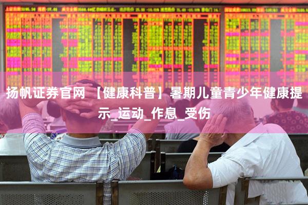 扬帆证券官网 【健康科普】暑期儿童青少年健康提示_运动_作息_受伤
