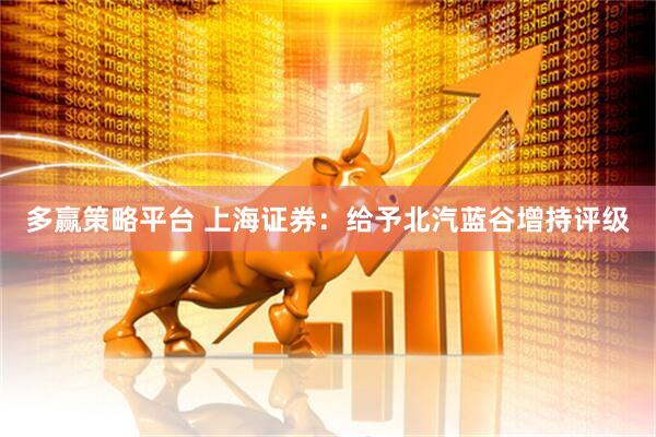 多赢策略平台 上海证券：给予北汽蓝谷增持评级