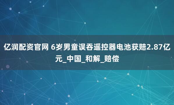 亿润配资官网 6岁男童误吞遥控器电池获赔2.87亿元_中国_和解_赔偿