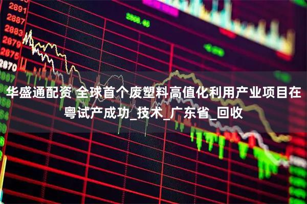 华盛通配资 全球首个废塑料高值化利用产业项目在粤试产成功_技术_广东省_回收