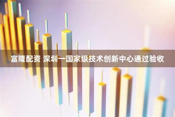 富隆配资 深圳一国家级技术创新中心通过验收
