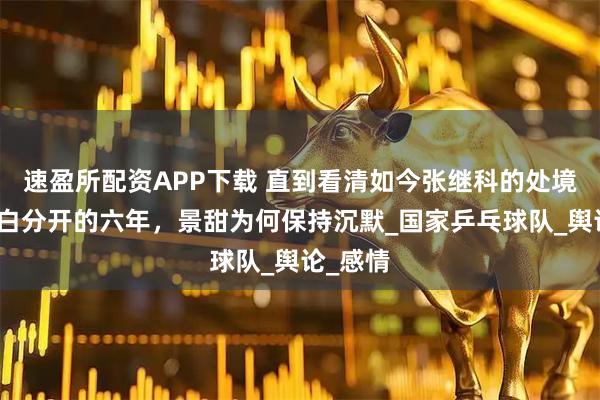 速盈所配资APP下载 直到看清如今张继科的处境，才明白分开的六年，景甜为何保持沉默_国家乒乓球队_舆论_感情