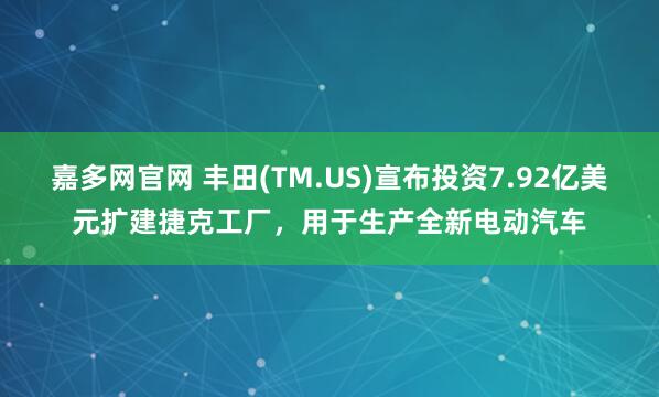 嘉多网官网 丰田(TM.US)宣布投资7.92亿美元扩建捷克工厂，用于生产全新电动汽车