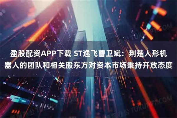 盈股配资APP下载 ST逸飞曹卫斌：荆楚人形机器人的团队和相关股东方对资本市场秉持开放态度