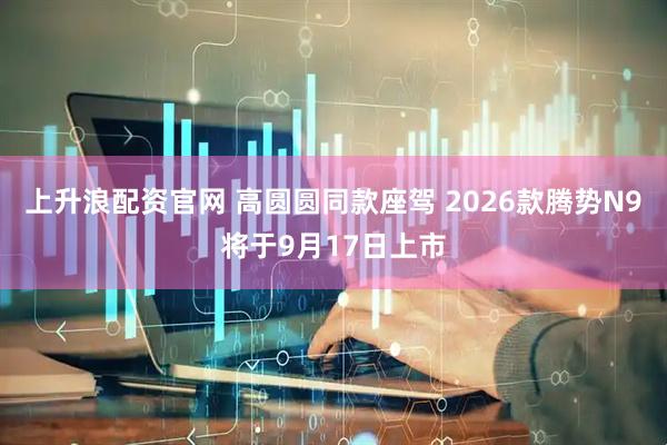 上升浪配资官网 高圆圆同款座驾 2026款腾势N9将于9月17日上市