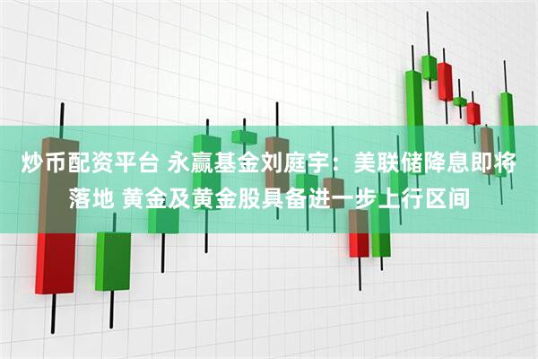 炒币配资平台 永赢基金刘庭宇：美联储降息即将落地 黄金及黄金股具备进一步上行区间