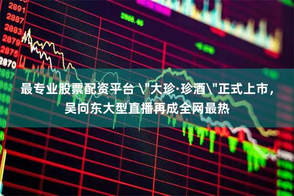 最专业股票配资平台 ＂大珍·珍酒＂正式上市，吴向东大型直播再成全网最热