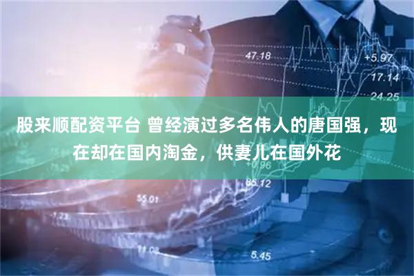 股来顺配资平台 曾经演过多名伟人的唐国强，现在却在国内淘金，供妻儿在国外花