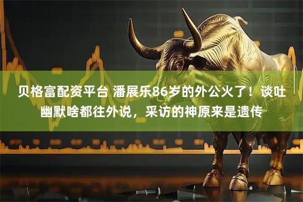 贝格富配资平台 潘展乐86岁的外公火了！谈吐幽默啥都往外说，采访的神原来是遗传