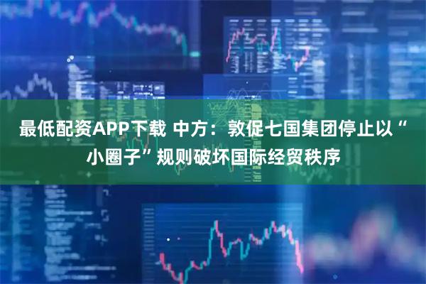 最低配资APP下载 中方：敦促七国集团停止以“小圈子”规则破坏国际经贸秩序