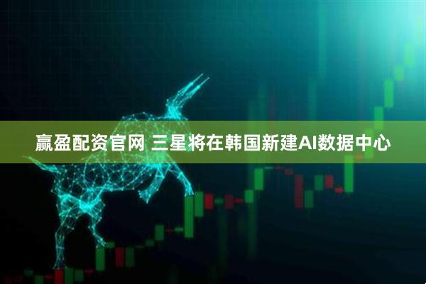 赢盈配资官网 三星将在韩国新建AI数据中心