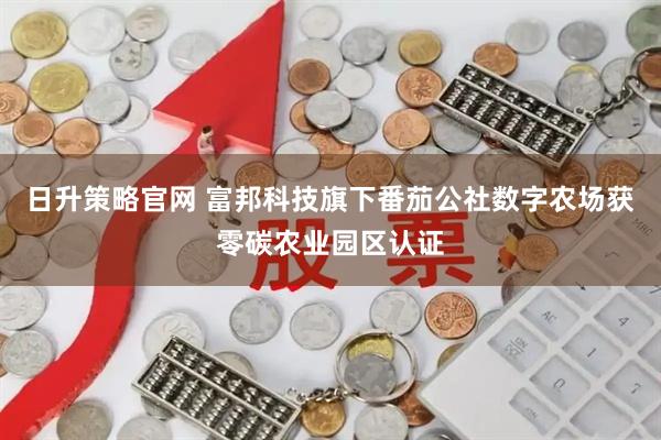 日升策略官网 富邦科技旗下番茄公社数字农场获零碳农业园区认证