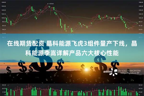 在线期货配资 晶科能源飞虎3组件量产下线，晶科能源李嵩详解产品六大核心性能
