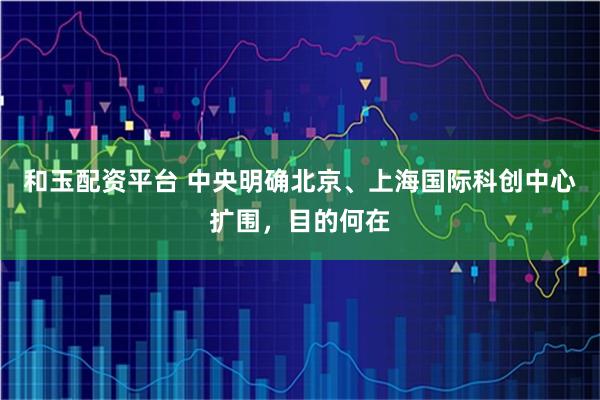 和玉配资平台 中央明确北京、上海国际科创中心扩围，目的何在