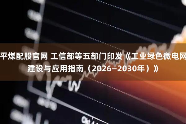 平煤配股官网 工信部等五部门印发《工业绿色微电网建设与应用指南（2026—2030年）》