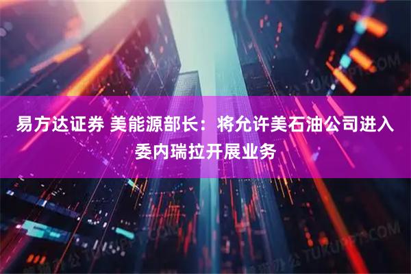 易方达证券 美能源部长：将允许美石油公司进入委内瑞拉开展业务