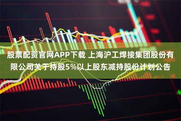 股票配资官网APP下载 上海沪工焊接集团股份有限公司关于持股5%以上股东减持股份计划公告