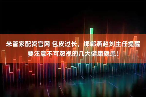 米管家配资官网 包皮过长，邯郸燕赵刘主任提醒要注意不可忽视的几大健康隐患！