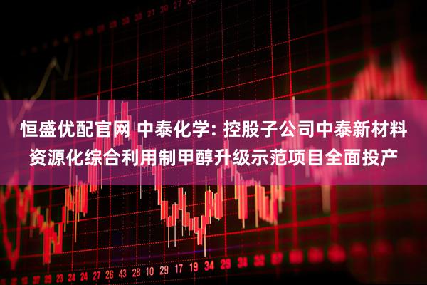 恒盛优配官网 中泰化学: 控股子公司中泰新材料资源化综合利用制甲醇升级示范项目全面投产