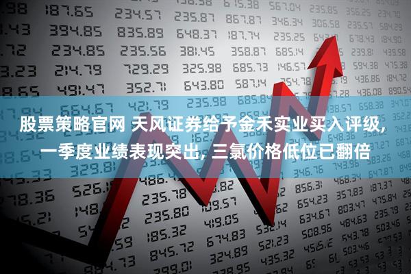 股票策略官网 天风证券给予金禾实业买入评级, 一季度业绩表现突出, 三氯价格低位已翻倍