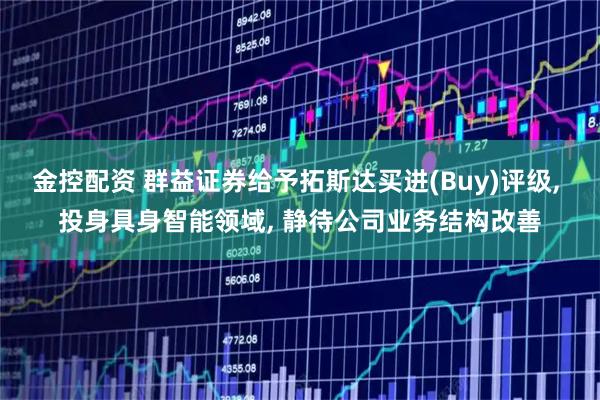 金控配资 群益证券给予拓斯达买进(Buy)评级, 投身具身智能领域, 静待公司业务结构改善