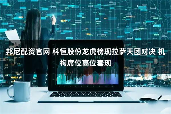 邦尼配资官网 科恒股份龙虎榜现拉萨天团对决 机构席位高位套现