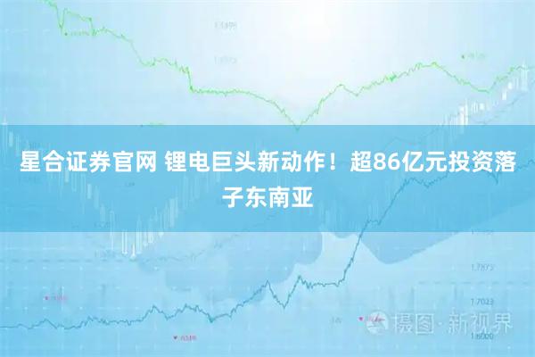 星合证券官网 锂电巨头新动作！超86亿元投资落子东南亚