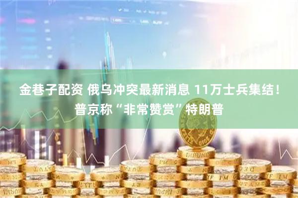金巷子配资 俄乌冲突最新消息 11万士兵集结！普京称“非常赞赏”特朗普