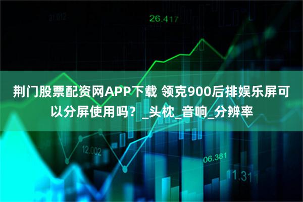荆门股票配资网APP下载 领克900后排娱乐屏可以分屏使用吗？_头枕_音响_分辨率