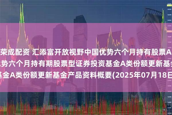 荣成配资 汇添富开放视野中国优势六个月持有股票A: 汇添富开放视野中国优势六个月持有期股票型证券投资基金A类份额更新基金产品资料概要(2025年07月18日更新)