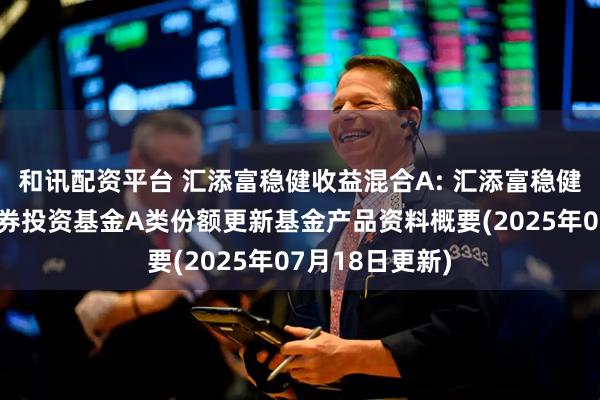 和讯配资平台 汇添富稳健收益混合A: 汇添富稳健收益混合型证券投资基金A类份额更新基金产品资料概要(2025年07月18日更新)