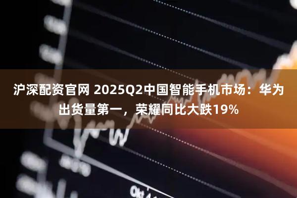 沪深配资官网 2025Q2中国智能手机市场：华为出货量第一，荣耀同比大跌19%