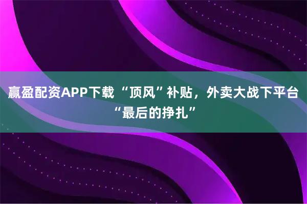 赢盈配资APP下载 “顶风”补贴，外卖大战下平台“最后的挣扎”