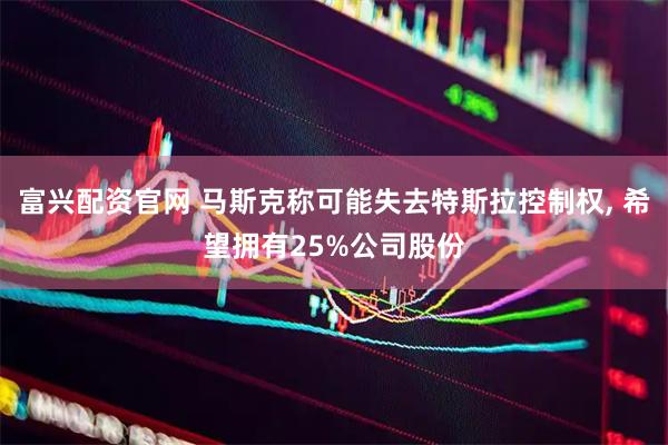 富兴配资官网 马斯克称可能失去特斯拉控制权, 希望拥有25%公司股份