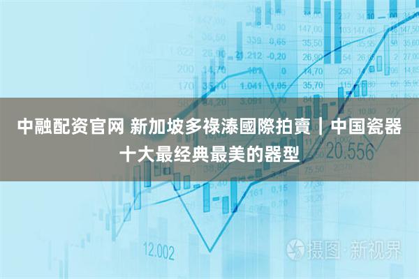 中融配资官网 新加坡多祿溙國際拍賣｜中国瓷器十大最经典最美的器型