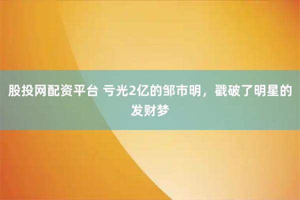 股投网配资平台 亏光2亿的邹市明，戳破了明星的发财梦